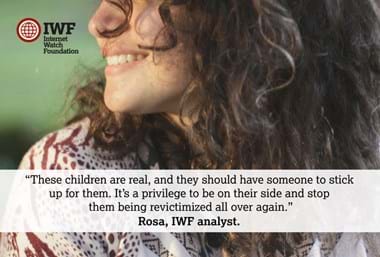 Celebrating the people that make IWF great - Rosa: Each day I work as an analyst I question how people are so determined to abuse, coerce and exploit children sexually